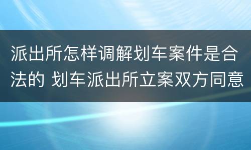 派出所怎样调解划车案件是合法的 划车派出所立案双方同意和解
