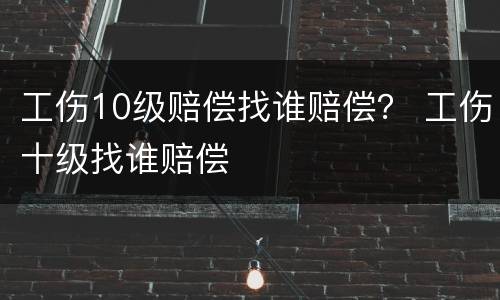 工伤10级赔偿找谁赔偿？ 工伤十级找谁赔偿