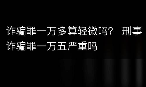 诈骗罪一万多算轻微吗？ 刑事诈骗罪一万五严重吗