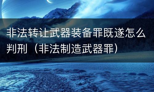非法转让武器装备罪既遂怎么判刑（非法制造武器罪）
