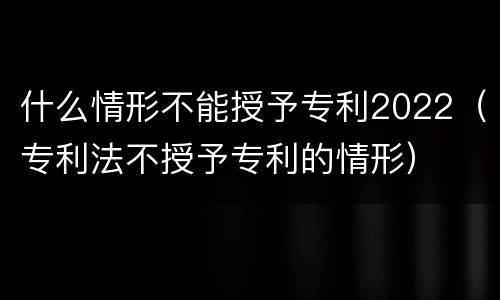 什么情形不能授予专利2022（专利法不授予专利的情形）
