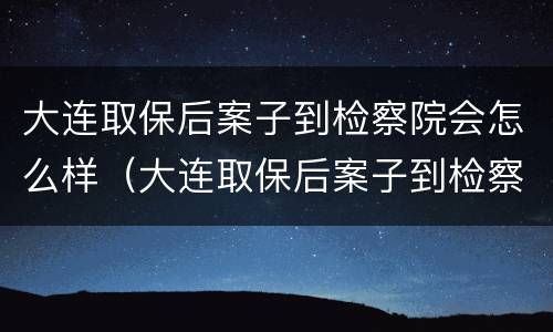 大连取保后案子到检察院会怎么样（大连取保后案子到检察院会怎么样处理）