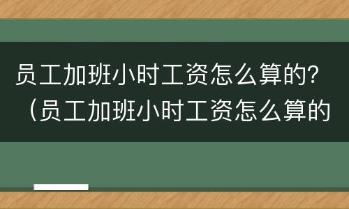 员工加班小时工资怎么算的？（员工加班小时工资怎么算的呀）