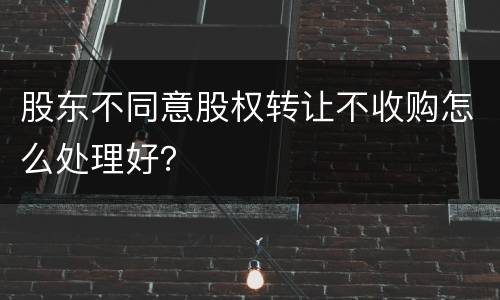 股东不同意股权转让不收购怎么处理好？