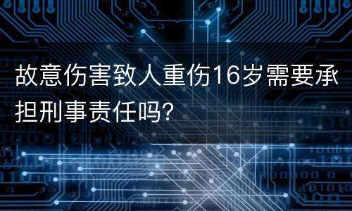 故意伤害致人重伤16岁需要承担刑事责任吗？