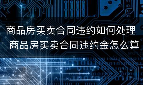 商品房买卖合同违约如何处理 商品房买卖合同违约金怎么算