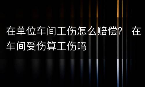 在单位车间工伤怎么赔偿？ 在车间受伤算工伤吗