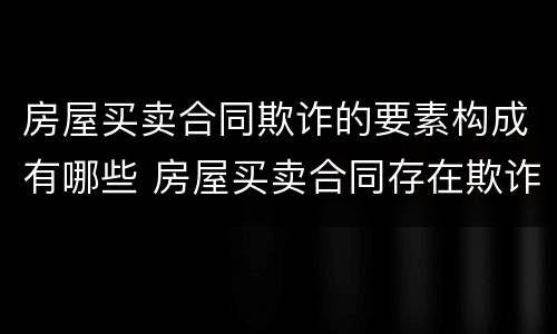 房屋买卖合同欺诈的要素构成有哪些 房屋买卖合同存在欺诈行为应负什么责任