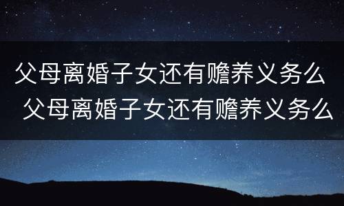 父母离婚子女还有赡养义务么 父母离婚子女还有赡养义务么吗