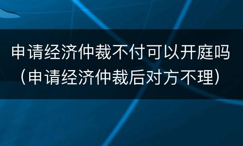 申请经济仲裁不付可以开庭吗（申请经济仲裁后对方不理）