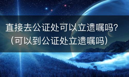 直接去公证处可以立遗嘱吗？（可以到公证处立遗嘱吗）