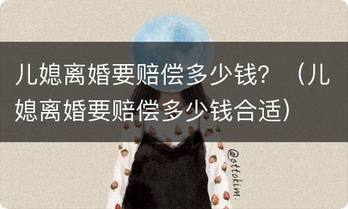 儿媳离婚要赔偿多少钱？（儿媳离婚要赔偿多少钱合适）