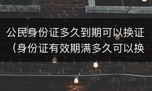 公民身份证多久到期可以换证（身份证有效期满多久可以换证）