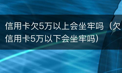 信用卡欠5万以上会坐牢吗（欠信用卡5万以下会坐牢吗）