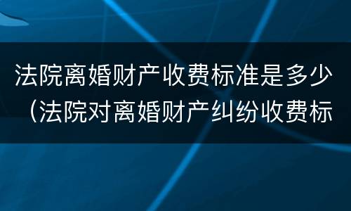 法院离婚财产收费标准是多少（法院对离婚财产纠纷收费标准）
