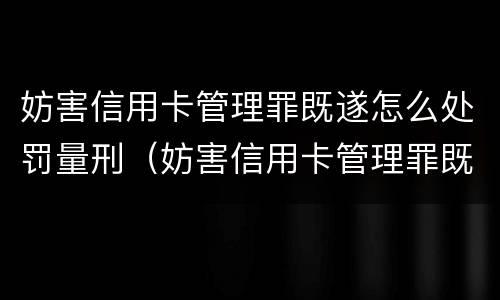 妨害信用卡管理罪既遂怎么处罚量刑（妨害信用卡管理罪既遂怎么处罚量刑多少）