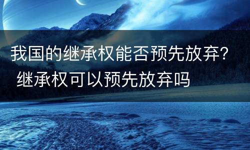 我国的继承权能否预先放弃？ 继承权可以预先放弃吗