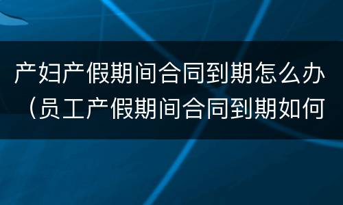 产妇产假期间合同到期怎么办（员工产假期间合同到期如何续签）