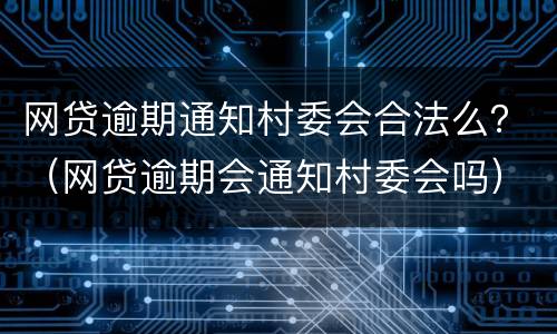 网贷逾期通知村委会合法么？（网贷逾期会通知村委会吗）