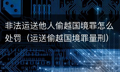 非法运送他人偷越国境罪怎么处罚（运送偷越国境罪量刑）