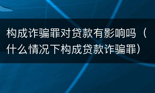 构成诈骗罪对贷款有影响吗（什么情况下构成贷款诈骗罪）