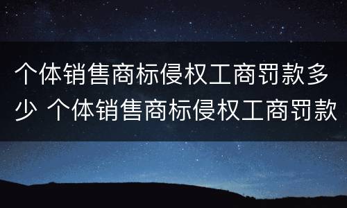 个体销售商标侵权工商罚款多少 个体销售商标侵权工商罚款多少元