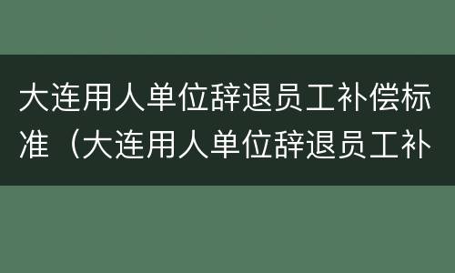 大连用人单位辞退员工补偿标准（大连用人单位辞退员工补偿标准是多少）