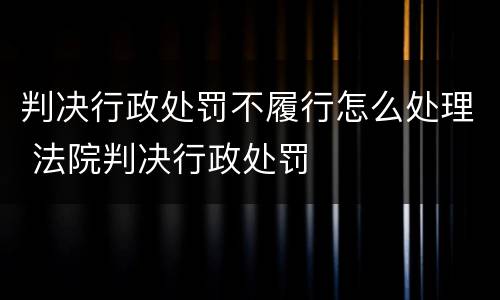 判决行政处罚不履行怎么处理 法院判决行政处罚
