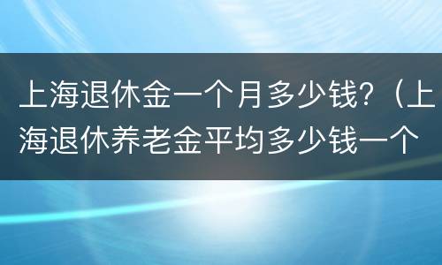 上海退休金一个月多少钱?（上海退休养老金平均多少钱一个月）