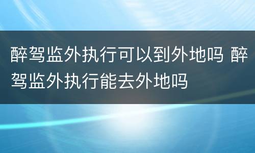 醉驾监外执行可以到外地吗 醉驾监外执行能去外地吗
