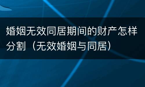婚姻无效同居期间的财产怎样分割（无效婚姻与同居）