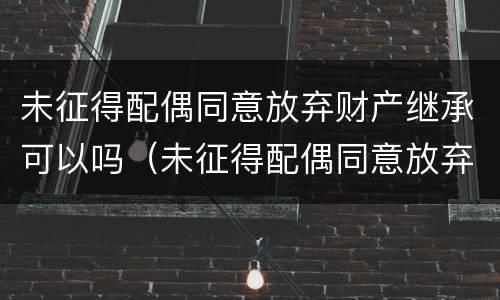 未征得配偶同意放弃财产继承可以吗（未征得配偶同意放弃财产继承可以吗怎么办）