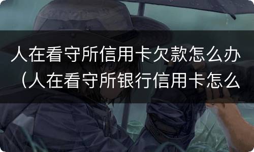 人在看守所信用卡欠款怎么办（人在看守所银行信用卡怎么还）