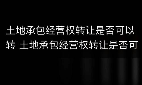 土地承包经营权转让是否可以转 土地承包经营权转让是否可以转租