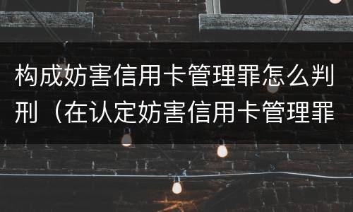 构成妨害信用卡管理罪怎么判刑（在认定妨害信用卡管理罪时,要注意窃取）