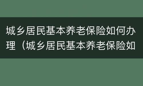 城乡居民基本养老保险如何办理（城乡居民基本养老保险如何办理手续）