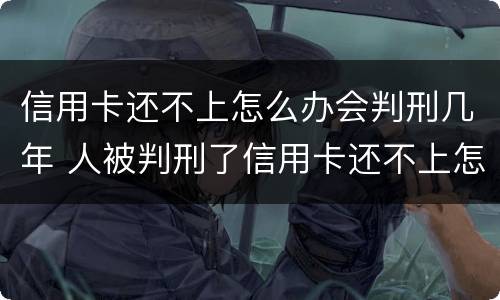 信用卡还不上怎么办会判刑几年 人被判刑了信用卡还不上怎么办