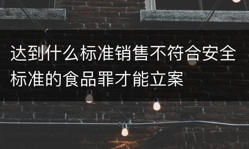 达到什么标准销售不符合安全标准的食品罪才能立案