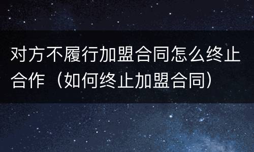 对方不履行加盟合同怎么终止合作（如何终止加盟合同）