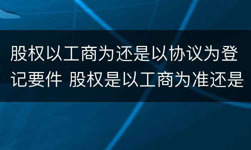 股权以工商为还是以协议为登记要件 股权是以工商为准还是协议为准