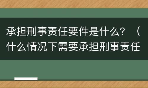 承担刑事责任要件是什么？（什么情况下需要承担刑事责任）