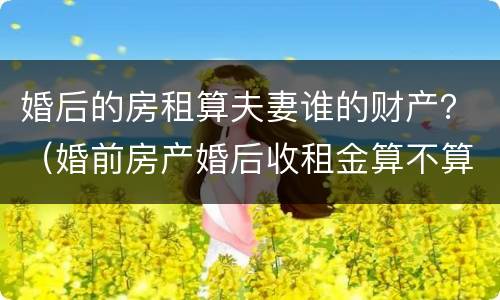 婚后的房租算夫妻谁的财产？（婚前房产婚后收租金算不算夫妻共同财产）