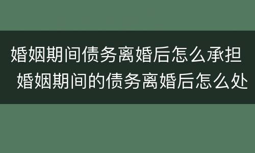 婚姻期间债务离婚后怎么承担 婚姻期间的债务离婚后怎么处理