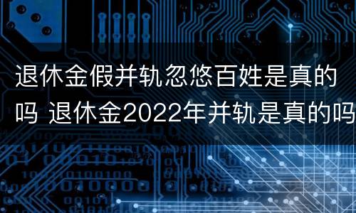 退休金假并轨忽悠百姓是真的吗 退休金2022年并轨是真的吗