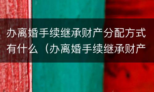 办离婚手续继承财产分配方式有什么（办离婚手续继承财产分配方式有什么要求）