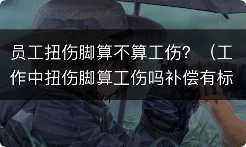 员工扭伤脚算不算工伤？（工作中扭伤脚算工伤吗补偿有标准吗）