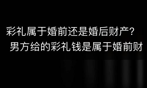 彩礼属于婚前还是婚后财产？ 男方给的彩礼钱是属于婚前财产还是婚后
