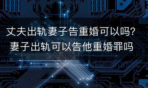 丈夫出轨妻子告重婚可以吗？ 妻子出轨可以告他重婚罪吗
