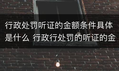 行政处罚听证的金额条件具体是什么 行政行处罚的听证的金额