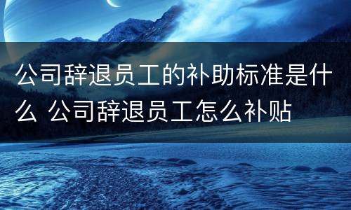 公司辞退员工的补助标准是什么 公司辞退员工怎么补贴